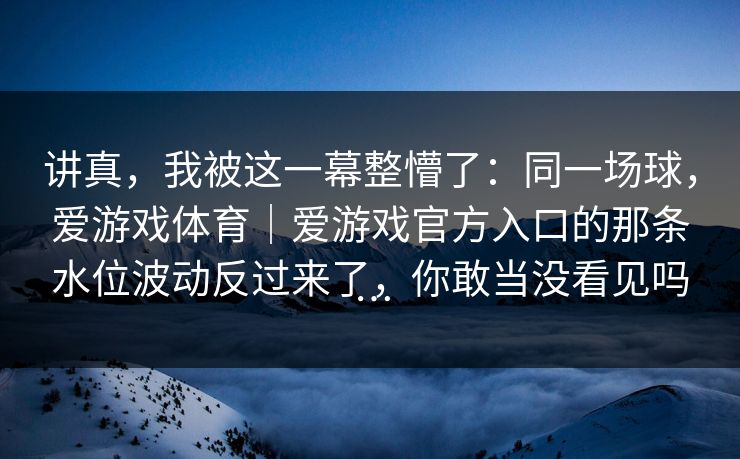 讲真，我被这一幕整懵了：同一场球，爱游戏体育｜爱游戏官方入口的那条水位波动反过来了，你敢当没看见吗…
