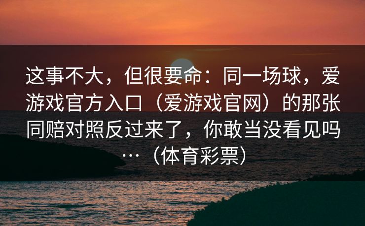 这事不大，但很要命：同一场球，爱游戏官方入口（爱游戏官网）的那张同赔对照反过来了，你敢当没看见吗…（体育彩票）