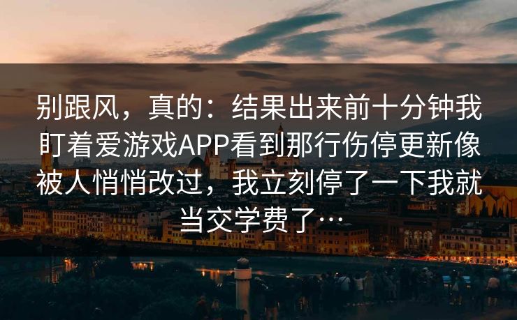 别跟风，真的：结果出来前十分钟我盯着爱游戏APP看到那行伤停更新像被人悄悄改过，我立刻停了一下我就当交学费了…