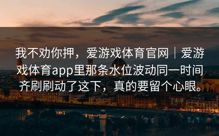 我不劝你押，爱游戏体育官网｜爱游戏体育app里那条水位波动同一时间齐刷刷动了这下，真的要留个心眼。