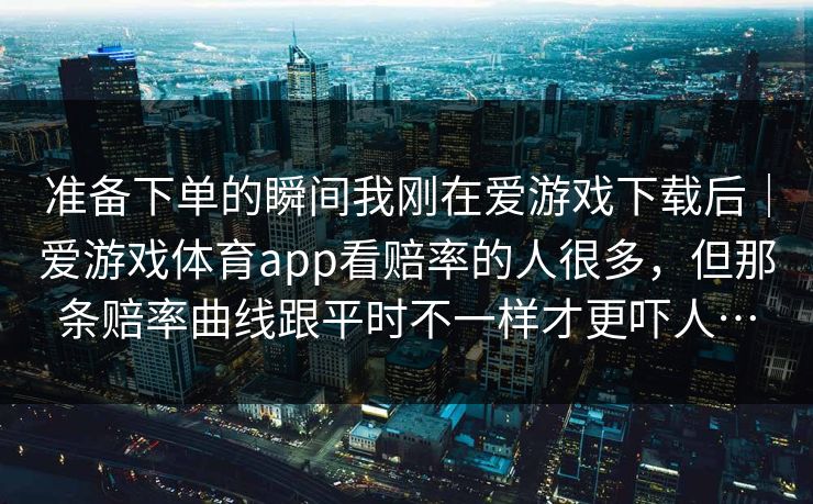 准备下单的瞬间我刚在爱游戏下载后｜爱游戏体育app看赔率的人很多，但那条赔率曲线跟平时不一样才更吓人…