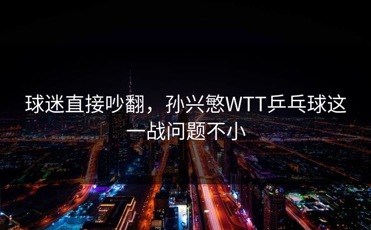 球迷直接吵翻，孙兴慜WTT乒乓球这一战问题不小