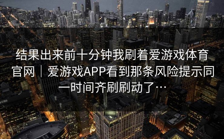 结果出来前十分钟我刷着爱游戏体育官网｜爱游戏APP看到那条风险提示同一时间齐刷刷动了…