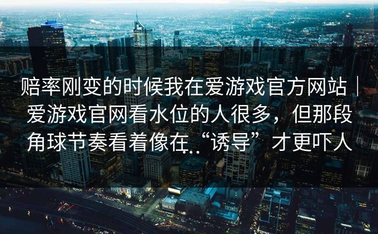 赔率刚变的时候我在爱游戏官方网站｜爱游戏官网看水位的人很多，但那段角球节奏看着像在“诱导”才更吓人…