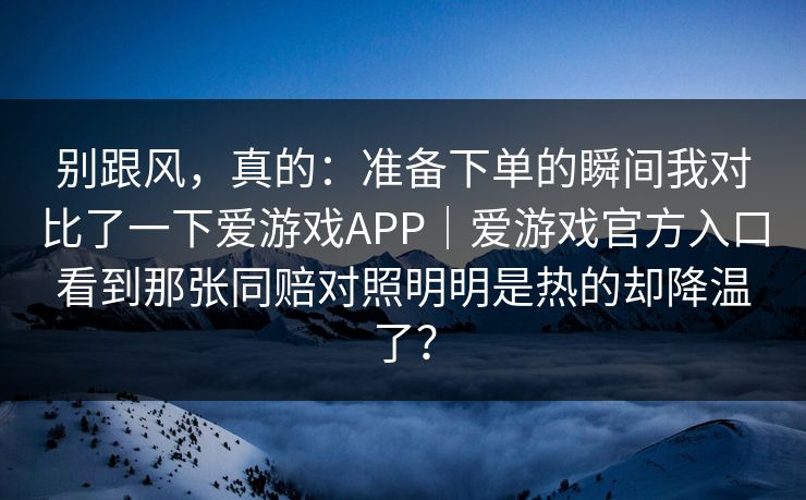 别跟风，真的：准备下单的瞬间我对比了一下爱游戏APP｜爱游戏官方入口看到那张同赔对照明明是热的却降温了？
