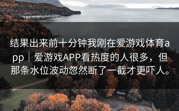 结果出来前十分钟我刚在爱游戏体育app｜爱游戏APP看热度的人很多，但那条水位波动忽然断了一截才更吓人。