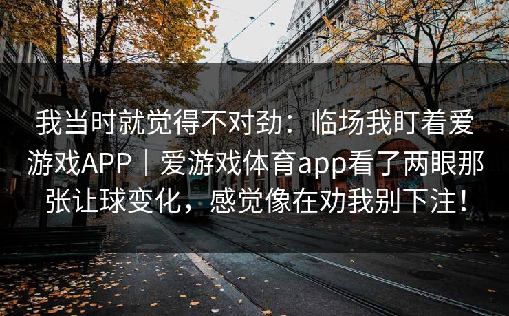 我当时就觉得不对劲：临场我盯着爱游戏APP｜爱游戏体育app看了两眼那张让球变化，感觉像在劝我别下注！