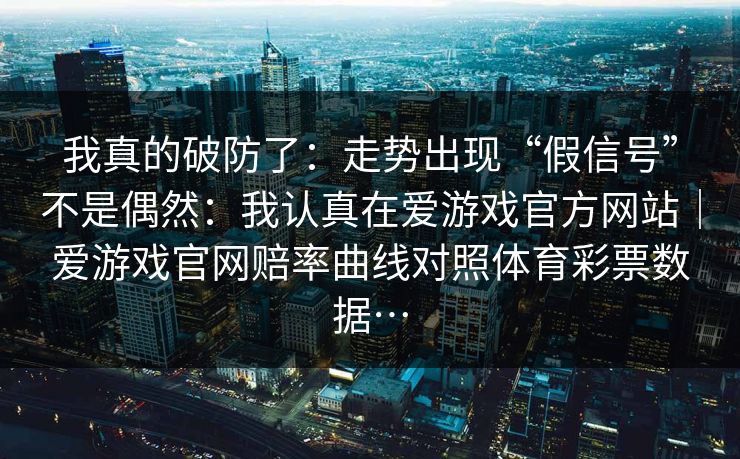 我真的破防了：走势出现“假信号”不是偶然：我认真在爱游戏官方网站｜爱游戏官网赔率曲线对照体育彩票数据…