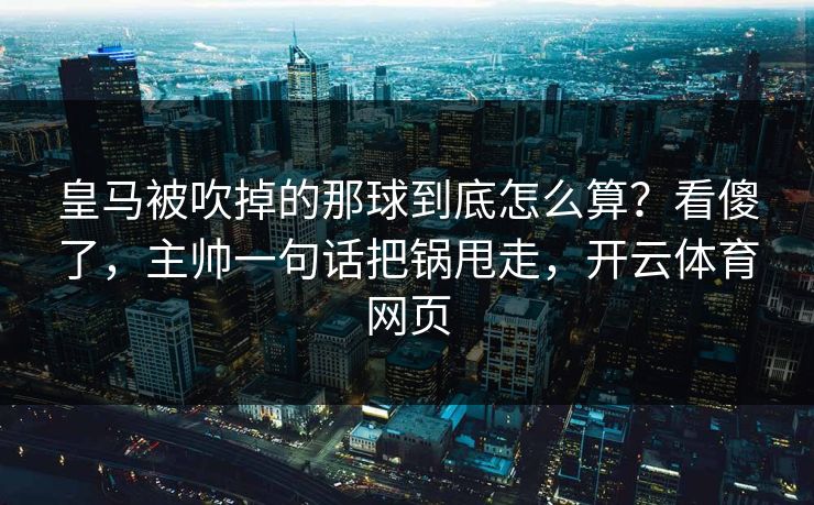 皇马被吹掉的那球到底怎么算？看傻了，主帅一句话把锅甩走，开云体育网页